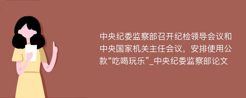 中央纪委监察部召开纪检领导会议和中央国家机关主任会议，安排使用公款“吃喝玩乐”_中央纪委监察部论文