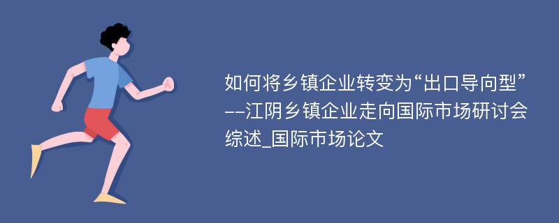 如何将乡镇企业转变为“出口导向型”--江阴乡镇企业走向国际市场研讨会综述_国际市场论文