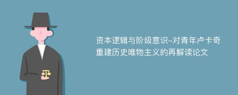 资本逻辑与阶级意识-对青年卢卡奇重建历史唯物主义的再解读论文