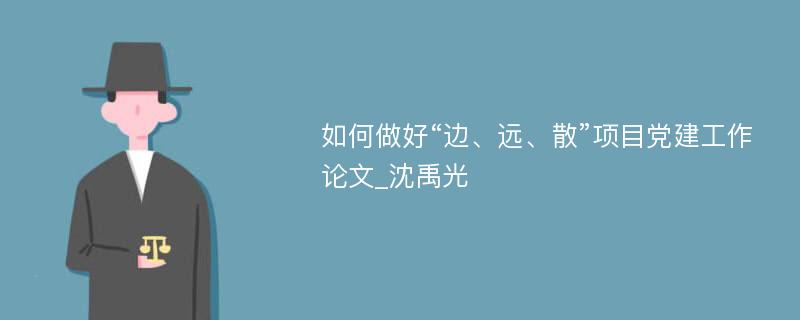 如何做好“边、远、散”项目党建工作论文_沈禹光