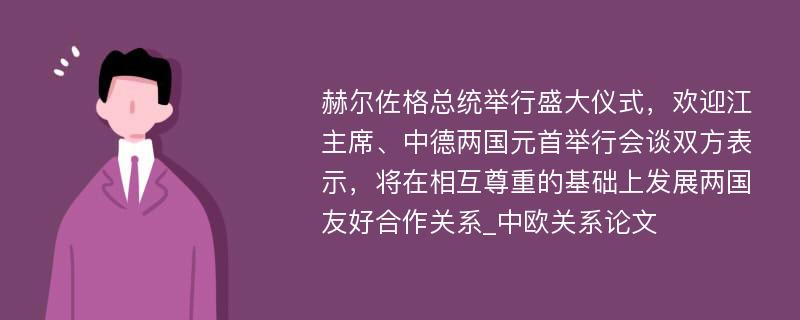 赫尔佐格总统举行盛大仪式，欢迎江主席、中德两国元首举行会谈双方表示，将在相互尊重的基础上发展两国友好合作关系_中欧关系论文