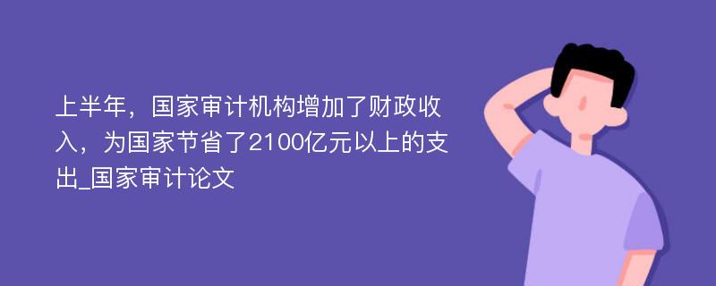 上半年，国家审计机构增加了财政收入，为国家节省了2100亿元以上的支出_国家审计论文