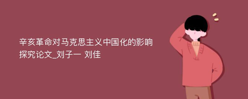 辛亥革命对马克思主义中国化的影响探究论文_刘子一 刘佳