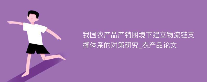 我国农产品产销困境下建立物流链支撑体系的对策研究_农产品论文