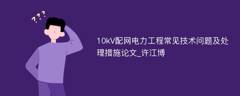 10kV配网电力工程常见技术问题及处理措施论文_许江博