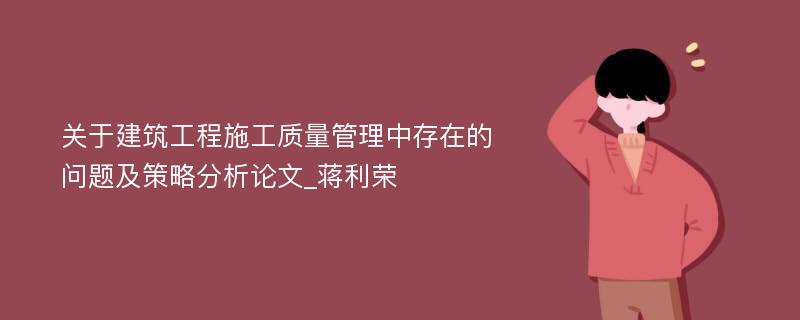 关于建筑工程施工质量管理中存在的问题及策略分析论文_蒋利荣