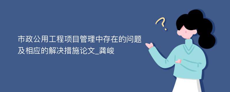 市政公用工程项目管理中存在的问题及相应的解决措施论文_龚峻