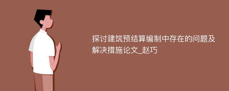 探讨建筑预结算编制中存在的问题及解决措施论文_赵巧