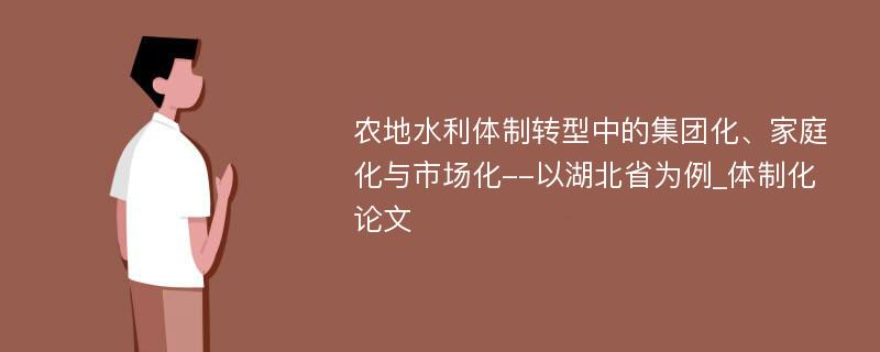 农地水利体制转型中的集团化、家庭化与市场化--以湖北省为例_体制化论文