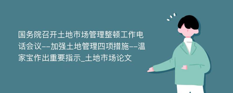 国务院召开土地市场管理整顿工作电话会议--加强土地管理四项措施--温家宝作出重要指示_土地市场论文