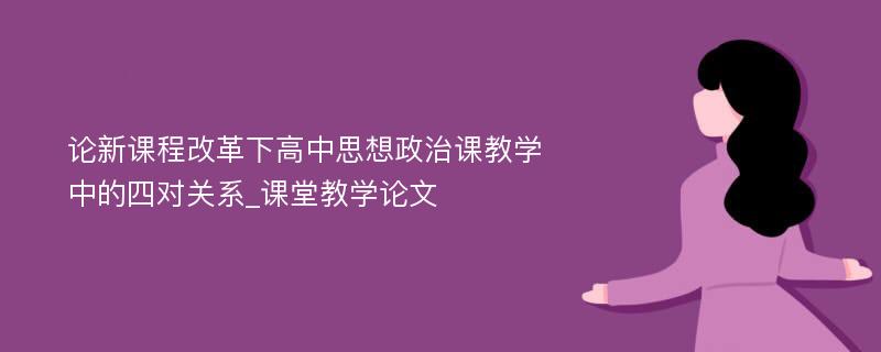 论新课程改革下高中思想政治课教学中的四对关系_课堂教学论文