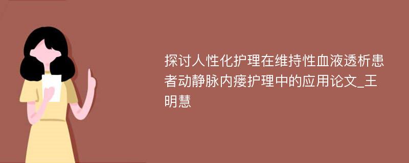 探讨人性化护理在维持性血液透析患者动静脉内瘘护理中的应用论文_王明慧