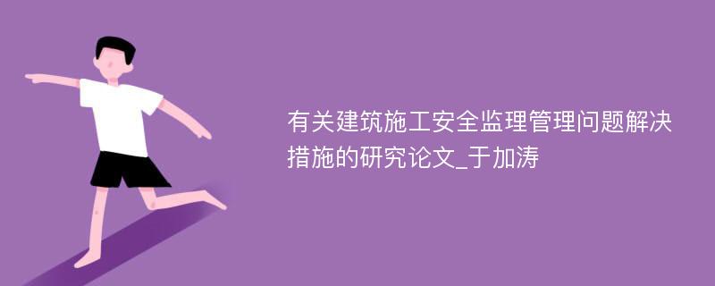 有关建筑施工安全监理管理问题解决措施的研究论文_于加涛