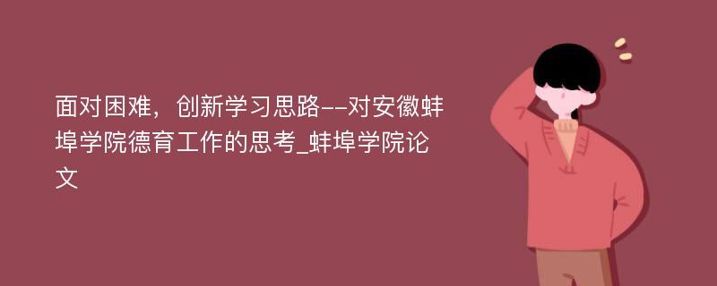 面对困难，创新学习思路--对安徽蚌埠学院德育工作的思考_蚌埠学院论文