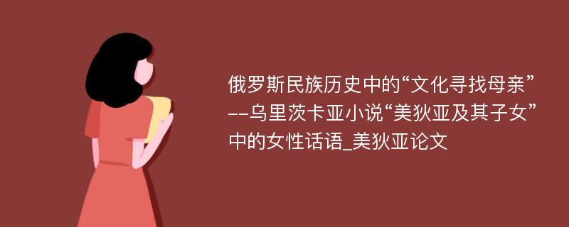 俄罗斯民族历史中的“文化寻找母亲”--乌里茨卡亚小说“美狄亚及其子女”中的女性话语_美狄亚论文