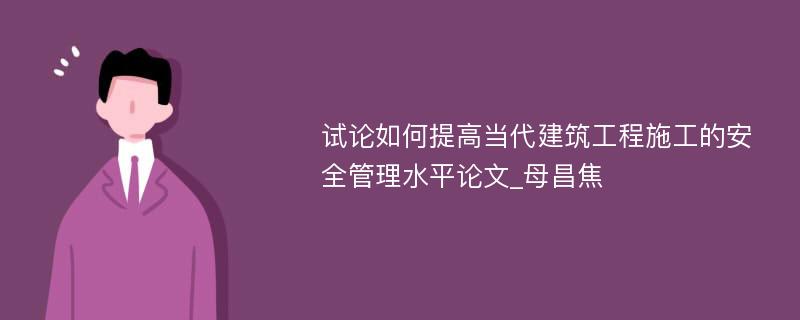 试论如何提高当代建筑工程施工的安全管理水平论文_母昌焦