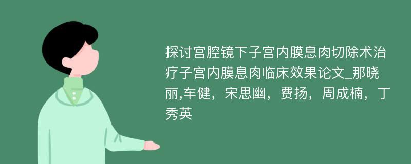 探讨宫腔镜下子宫内膜息肉切除术治疗子宫内膜息肉临床效果论文_那晓丽,车健，宋思幽，费扬，周成楠，丁秀英