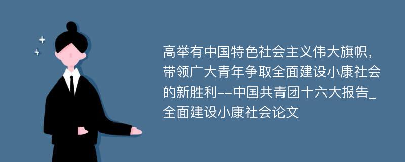 高举有中国特色社会主义伟大旗帜，带领广大青年争取全面建设小康社会的新胜利--中国共青团十六大报告_全面建设小康社会论文