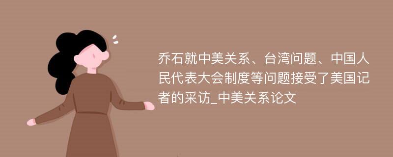 乔石就中美关系、台湾问题、中国人民代表大会制度等问题接受了美国记者的采访_中美关系论文