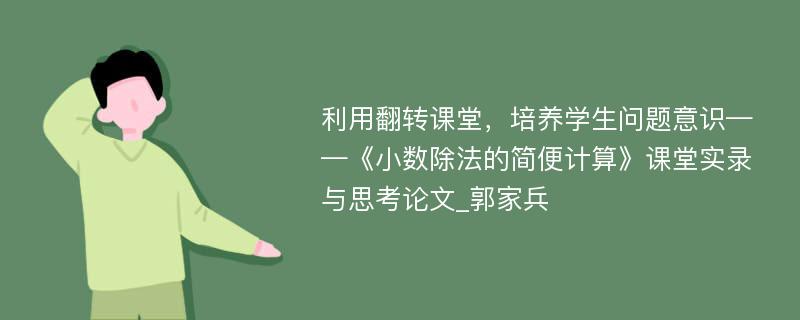 利用翻转课堂，培养学生问题意识——《小数除法的简便计算》课堂实录与思考论文_郭家兵