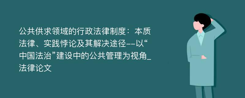 公共供求领域的行政法律制度：本质法律、实践悖论及其解决途径--以“中国法治”建设中的公共管理为视角_法律论文