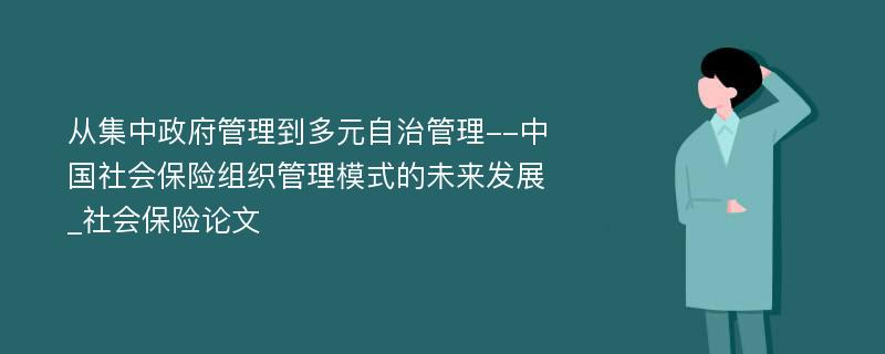 从集中政府管理到多元自治管理--中国社会保险组织管理模式的未来发展_社会保险论文