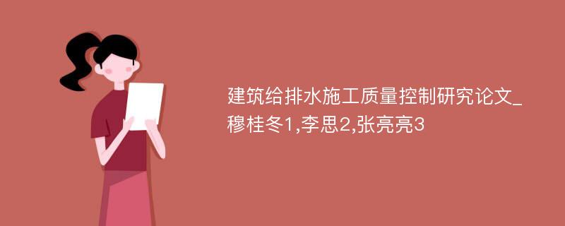 建筑给排水施工质量控制研究论文_穆桂冬1,李思2,张亮亮3