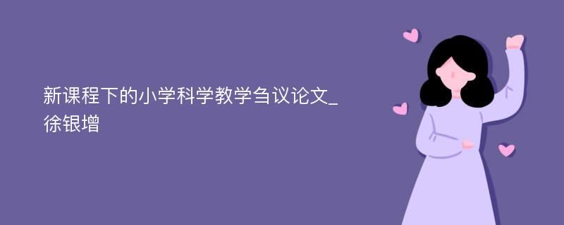 新课程下的小学科学教学刍议论文_徐银增