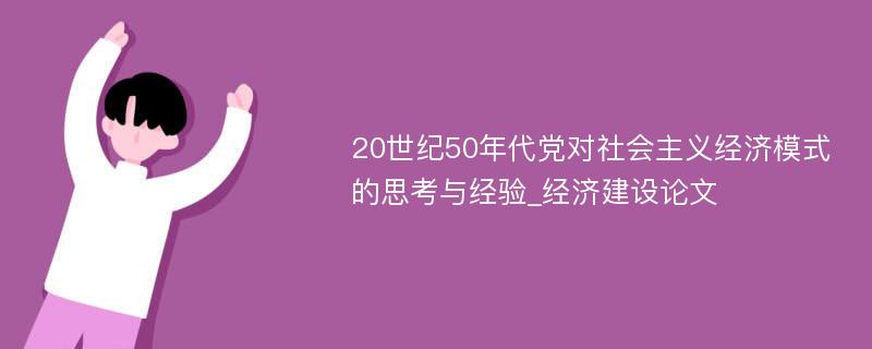 20世纪50年代党对社会主义经济模式的思考与经验_经济建设论文