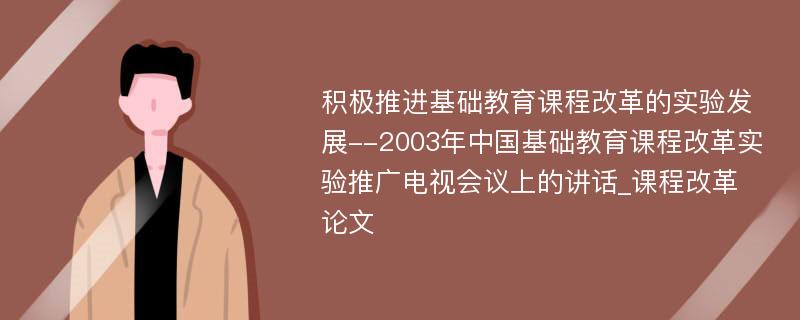 积极推进基础教育课程改革的实验发展--2003年中国基础教育课程改革实验推广电视会议上的讲话_课程改革论文