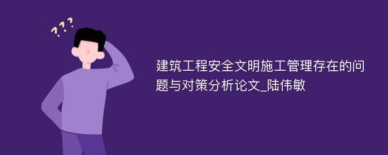 建筑工程安全文明施工管理存在的问题与对策分析论文_陆伟敏