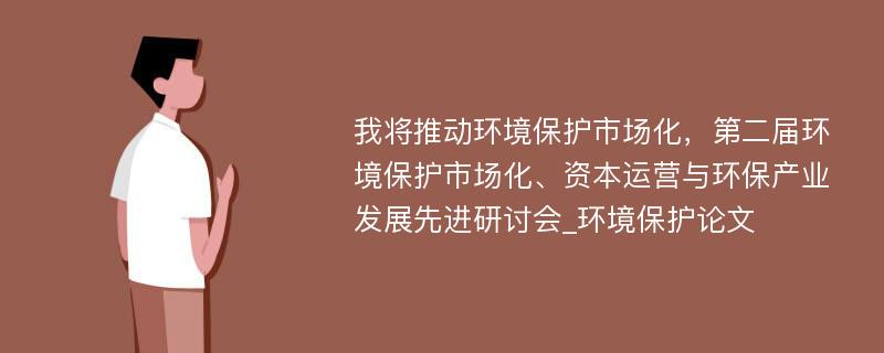 我将推动环境保护市场化，第二届环境保护市场化、资本运营与环保产业发展先进研讨会_环境保护论文