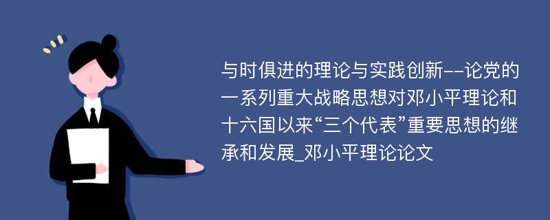 与时俱进的理论与实践创新--论党的一系列重大战略思想对邓小平理论和十六国以来“三个代表”重要思想的继承和发展_邓小平理论论文