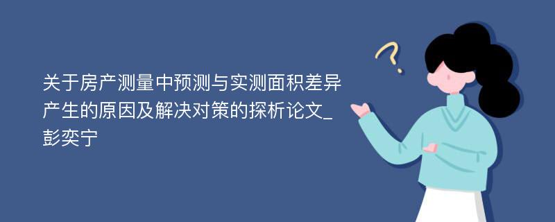 关于房产测量中预测与实测面积差异产生的原因及解决对策的探析论文_彭奕宁