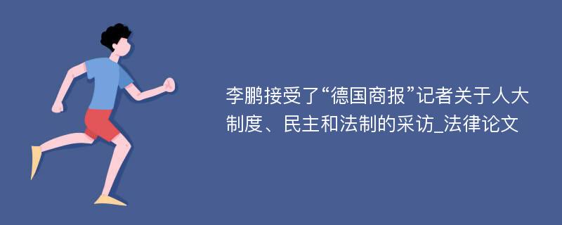 李鹏接受了“德国商报”记者关于人大制度、民主和法制的采访_法律论文