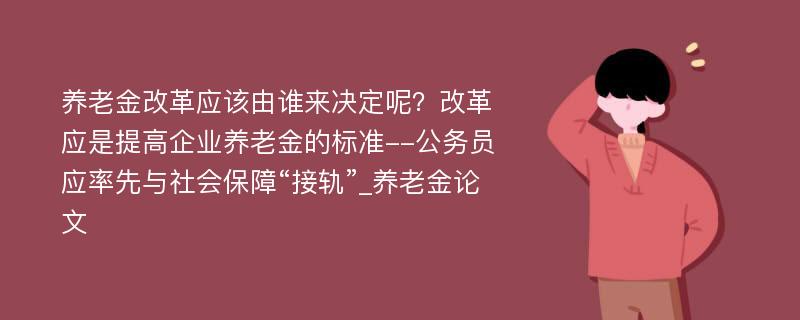 养老金改革应该由谁来决定呢？改革应是提高企业养老金的标准--公务员应率先与社会保障“接轨”_养老金论文