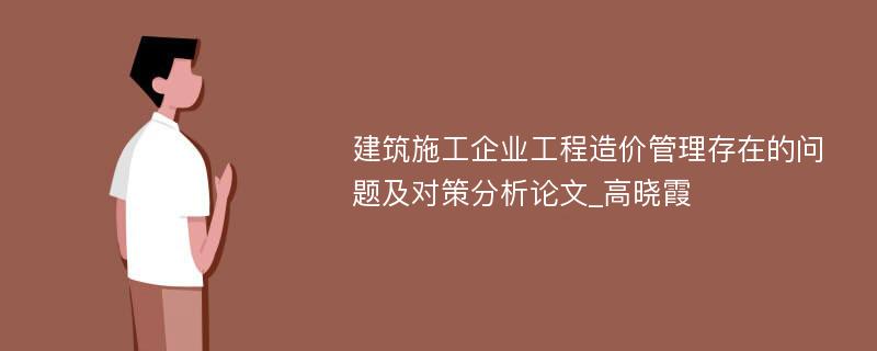 建筑施工企业工程造价管理存在的问题及对策分析论文_高晓霞