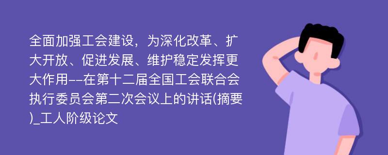 全面加强工会建设，为深化改革、扩大开放、促进发展、维护稳定发挥更大作用--在第十二届全国工会联合会执行委员会第二次会议上的讲话(摘要)_工人阶级论文