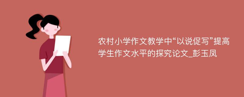 农村小学作文教学中“以说促写”提高学生作文水平的探究论文_彭玉凤