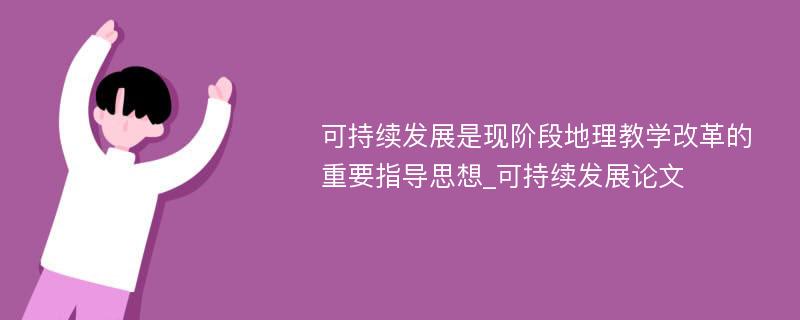 可持续发展是现阶段地理教学改革的重要指导思想_可持续发展论文