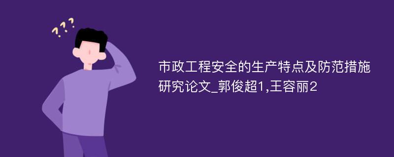 市政工程安全的生产特点及防范措施研究论文_郭俊超1,王容丽2