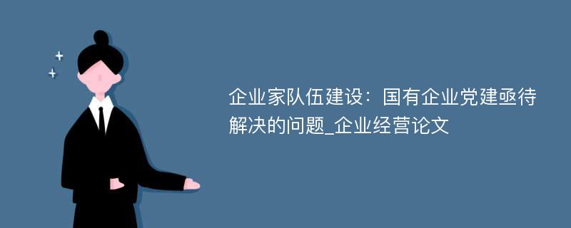 企业家队伍建设：国有企业党建亟待解决的问题_企业经营论文