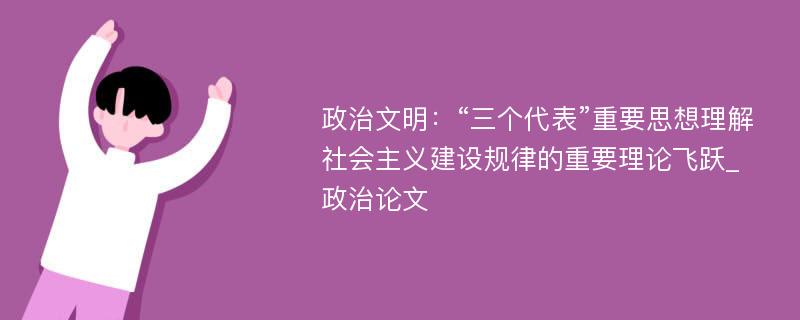 政治文明：“三个代表”重要思想理解社会主义建设规律的重要理论飞跃_政治论文