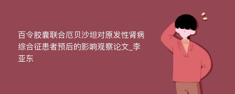 百令胶囊联合厄贝沙坦对原发性肾病综合征患者预后的影响观察论文_李亚东