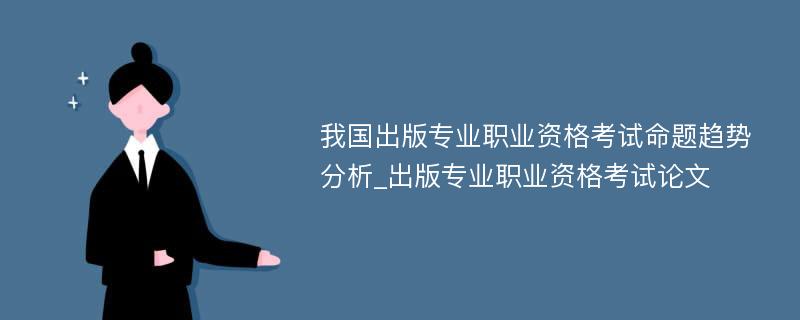 我国出版专业职业资格考试命题趋势分析_出版专业职业资格考试论文