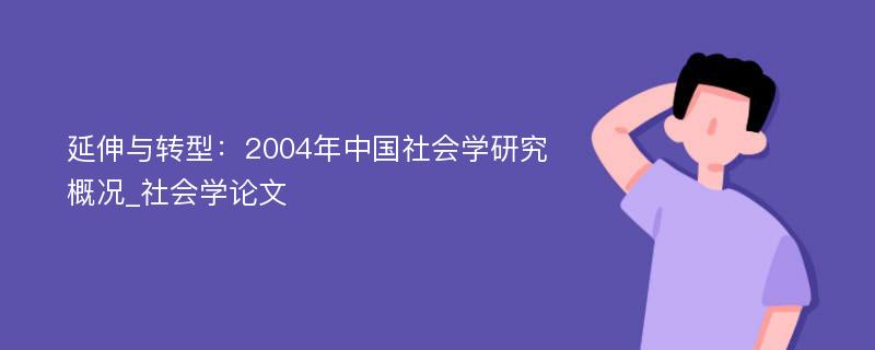 延伸与转型：2004年中国社会学研究概况_社会学论文