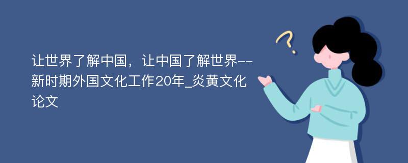 让世界了解中国，让中国了解世界--新时期外国文化工作20年_炎黄文化论文