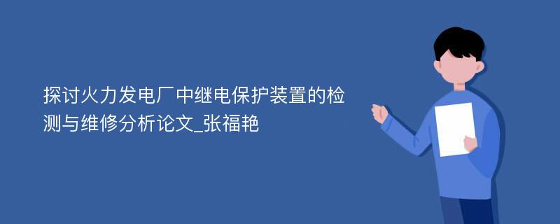 探讨火力发电厂中继电保护装置的检测与维修分析论文_张福艳