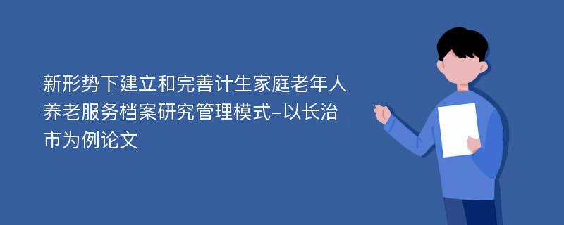 新形势下建立和完善计生家庭老年人养老服务档案研究管理模式-以长治市为例论文