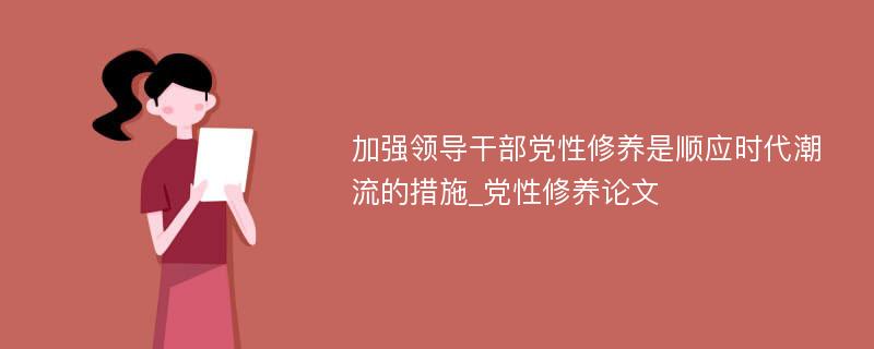 加强领导干部党性修养是顺应时代潮流的措施_党性修养论文